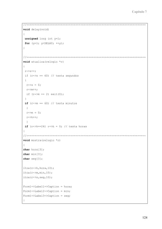 Capítulo 7


//-------------------------------------------------------------------------
void delay(void)
{
 unsigned long int y=1;
 for (y=1; y<DELAY; ++y);
}


//-------------------------------------------------------------------------
void atualiza(relogio *r)
{
r->s++;
if (r->s == 60) // testa segundos
{
    r->s = 0;
    r->m++;
    if (r->m == 2) exit(0);
}
 if (r->m == 60) // testa minutos
    {
    r->m = 0;
    r->h++;
    }
 if (r->h==24) r->h = 0; // testa horas
}
//-------------------------------------------------------------------------
void mostra(relogio *r)
{
char hora[3];
char min[3];
char seg[3];


itoa(r->h,hora,10);
itoa(r->m,min,10);
itoa(r->s,seg,10);


Form1->Label1->Caption = hora;
Form1->Label2->Caption = min;
Form1->Label3->Caption = seg;
}




                                                                         124
 