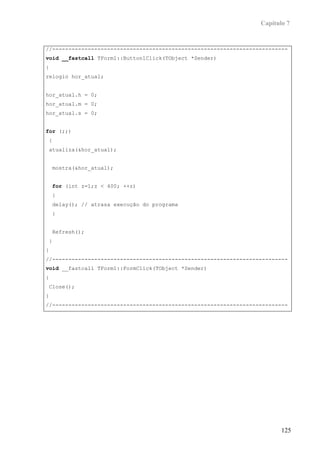Capítulo 7


//-------------------------------------------------------------------------
void __fastcall TForm1::Button1Click(TObject *Sender)
{
relogio hor_atual;


hor_atual.h = 0;
hor_atual.m = 0;
hor_atual.s = 0;


for (;;)
{
atualiza(&hor_atual);


    mostra(&hor_atual);


    for (int z=1;z < 400; ++z)
    {
    delay(); // atrasa execução do programa
    }


    Refresh();
}
}
//-------------------------------------------------------------------------
void __fastcall TForm1::FormClick(TObject *Sender)
{
Close();
}
//-------------------------------------------------------------------------




                                                                         125
 