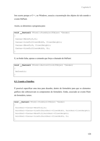 Capítulo 8



Isto ocorre porque o C++, no Windows, associa a reconstrução dos objetos de tela usando o
evento OnPaint.


Assim, se alterarmos o programa para:


void __fastcall TForm1::FormPaint(TObject *Sender)
{
    Canvas->MoveTo(0,0);
    Canvas->LineTo(ClientWidth, ClientHeight);
    Canvas->MoveTo(0, ClientHeight);
    Canvas->LineTo(ClientWidth, 0);
}


E, no botão linha, apenas o comando que força a chamado de OnPaint:


void __fastcall TForm1::Button1Click(TObject *Sender)
{
    Refresh();
}


8.3. Usando o PaintBox


É possível especificar uma área para desenho, dentro do formulário para que os elementos
gráficos não sobrescrevam os componentes do formulário. Então, associado ao evento Paint
do formulário, temos:


void __fastcall TForm1::FormPaint(TObject *Sender)
{
 PaintBox1->Canvas->MoveTo(0,0);
 PaintBox1->Canvas->LineTo(PaintBox1->ClientWidth, PaintBox1-ClientHeight);
 PaintBox1->Canvas->MoveTo(0,PaintBox1->ClientHeight);
 PaintBox1->Canvas->LineTo(PaintBox1->ClientWidth, 0);
}




                                                                                     128
 