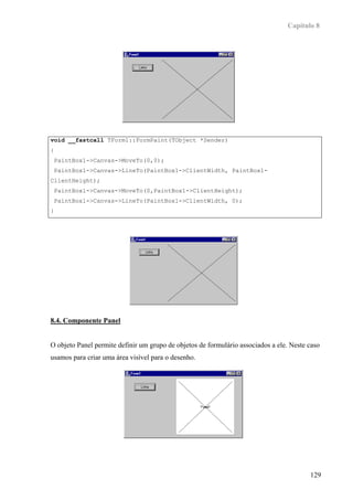 Capítulo 8




void __fastcall TForm1::FormPaint(TObject *Sender)
{
 PaintBox1->Canvas->MoveTo(0,0);
 PaintBox1->Canvas->LineTo(PaintBox1->ClientWidth, PaintBox1-
ClientHeight);
 PaintBox1->Canvas->MoveTo(0,PaintBox1->ClientHeight);
 PaintBox1->Canvas->LineTo(PaintBox1->ClientWidth, 0);
}




8.4. Componente Panel


O objeto Panel permite definir um grupo de objetos de formulário associados a ele. Neste caso
usamos para criar uma área visível para o desenho.




                                                                                         129
 
