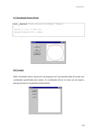 Capítulo 8




8.7. Desenhando Pontos (Pixels)


void __fastcall TForm1::Button1Click(TObject *Sender)
{
 for(int i = 10; i < 200; i++)
 Canvas->Pixels[i][10] = clRed;
}




8.8. Exemplo


Dado o formulário abaixo, desenvolva um programa em C que desenhe linhas de acordo com
coordenadas especificadas pelo usuário. As coordenadas devem ser salvas em um arquivo,
para que possam ser recuperadas posteriormente.




                                                                                   132
 