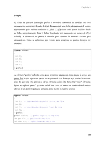 Capítulo 8



Solução


a) Antes de qualquer construção gráfica é necessário determinar as variáveis que irão
armazenar os pontos (coordenadas de tela). Para construir uma linha, são necessário 2 pontos,
representados por 4 valores numéricos (x1,y1) e (x2,y2) dados como pontos iniciais e finais
da linha, respectivamente. Para N linhas desenhadas será necessário um espaço de (Nx4
valores). A quantidade de pontos é limitada pelo tamanho de memória alocado para
armazená-los. Então se definirmos um registro para armazenar os pontos, teremos por
exemplo:


typedef struct
{
 int X1;
 int X2;
 int Y1;
 int Y2;
} pontos;



A estrutura "pontos" definida acima pode armazenar apenas um ponto inicial e apenas um
ponto final, o que representa apenas um segmento de reta. Para que seja possível armazenar
mais do que uma reta, precisa-se várias estruturas como esta. Para obter "mais" estruturas
iguais ao registro "ponto", podemos definir um vetor, ou alocar um espaço dinamicamente
através de um ponteiro para esta estrutura, como mostra o exemplo abaixo:


typedef struct
{
 int X1;    // coordenadas do ponto inicial da reta
 int X2;
 int Y1;    // coordenadas do ponto final da reta
 int Y2;
} pontos;
pontos *coord;     // ponteiro para      o registro
int pos = 0; // posição do registro
int cont = 0; // quantidade de registros




                                                                                         133
 
