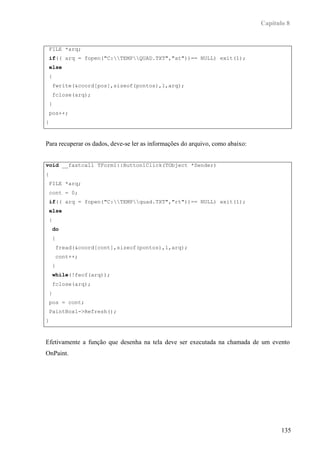 Capítulo 8


 FILE *arq;
 if(( arq = fopen("C:TEMPQUAD.TXT","at"))== NULL) exit(1);
 else
 {
    fwrite(&coord[pos],sizeof(pontos),1,arq);
    fclose(arq);
 }
 pos++;
}



Para recuperar os dados, deve-se ler as informações do arquivo, como abaixo:


void __fastcall TForm1::Button1Click(TObject *Sender)
{
 FILE *arq;
 cont = 0;
 if(( arq = fopen("C:TEMPquad.TXT","rt"))== NULL) exit(1);
 else
 {
    do
    {
     fread(&coord[cont],sizeof(pontos),1,arq);
     cont++;
    }
    while(!feof(arq));
    fclose(arq);
 }
 pos = cont;
 PaintBox1->Refresh();
}



Efetivamente a função que desenha na tela deve ser executada na chamada de um evento
OnPaint.




                                                                                      135
 