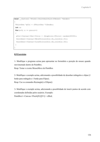 Capítulo 8




void __fastcall TForm1::PaintBox1Paint(TObject *Sender)
{
 TPaintBox *pCor = (TPaintBox *)Sender;
 int x;
 for(x=0; x <= pos;x++)
 {
    pCor->Canvas->Pen->Color = (Graphics::TColor) random(65535);
    PaintBox1->Canvas->MoveTo(coord[x].X1,coord[x].Y1);
    PaintBox1->Canvas->LineTo(coord[x].X2,coord[x].Y2);
 }
}



8.9 Exercícios


1- Modifique o programa acima para apresentar no formulário a posição do mouse quando
movimentado dentro do PaintBox.
Resp: Testar o evento MouseMove do PaintBox


2- Modifique o exemplo acima, adicionando a possibilidade de desenhar retângulos e elipse (1
botão para retângulo e 1 botão para Elipse).
Resp: Use os comandos Rectangle() e Ellipse()


3- Modifique o exemplo acima, adicionando a possibilidade de inserir pontos de acordo com
coordenadas definidas pelos usuários. Exemplo:
PaintBox1->Canvas->Pixels[X1][Y1] = clRed;




                                                                                        136
 