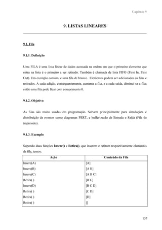 Capítulo 9



                              9. LISTAS LINEARES



9.1. Fila


9.1.1. Definição


Uma FILA é uma lista linear de dados acessada na ordem em que o primeiro elemento que
entra na lista é o primeiro a ser retirado. Também é chamada de lista FIFO (First In, First
Out). Um exemplo comum, é uma fila de branco. Elementos podem ser adicionados às filas e
retirados. A cada adição, consequentemente, aumenta a fila, e a cada saída, diminui-se a fila;
então uma fila pode ficar com comprimento 0.


9.1.2. Objetivo


As filas são muito usadas em programação. Servem principalmente para simulações e
distribuição de eventos como diagramas PERT, e bufferização de Entrada e Saída (Fila de
impressão).


9.1.3. Exemplo


Supondo duas funções Insere() e Retira(), que inserem e retiram respectivamente elementos
da fila, temos:
                    Ação                                     Conteúdo da Fila
Insere(A)                                      [A]
Insere(B)                                      [A B]
Insere(C)                                      [A B C]
Retira( )                                      [B C]
Insere(D)                                      [B C D]
Retira( )                                      [C D]
Retira( )                                      [D]
Retira( )                                      []



                                                                                          137
 