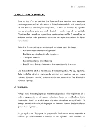 TP I - Capítulo 1



1.2. ALGORITMOS EM PORTUGOL


   Como no item 1 ".... um algoritmo é de forma geral, uma descrição passo a passo de
   como um problema pode ser solucionado. A descrição deve ser finita, e os passos devem
   ser bem definidos sem ambiguidades" [Terada] . A razão da existência do algoritmo
   vem da dissonância entre um estado desejado e aquele observado na realidade.
   Algoritmo não é a solução de um problema, mas é o meio de obtê-la. A resolução de um
   problema envolve vários parâmetros que devem ser organizados através de alguma
   técnica formal.


   As técnicas de desenvolvimento estruturado de algoritmos, tem o objetivo de:
      •   Facilitar o desenvolvimento de algoritmos;
      •   Facilitar o seu entendimento pelos operadores;
      •   Antecipar a correção;
      •   Facilitar manutenção e modificações;
      •   Permitir que o desenvolvimento seja feita por uma equipe de pessoas.


   Uma técnica formal afasta a possibilidade de uma ambiguidade. Ou seja, a partir de
   dadas condições iniciais a execução do algoritmo será realizada por um mesmo
   "caminho" (sequência de ações), que deve resultar num mesmo estado final. Uma destas
   técnicas é o portugol.


1.3. PORTUGOL


   Portugol é uma pseudolinguagem que permite ao programador pensar no problema em si
   e não no equipamento que irá executar o algoritmo. Devem ser considerados a sintaxe
   (em relação à forma) e a semântica (em relação ao conteúdo ou seu significado). Em
   portugol a sintaxe é definida pela linguagem e a semântica depende do significado que
   quer se dar ao algoritmo.


   No portugol e nas linguagens de programação, basicamente têm-se comandos e
   variáveis que operacionalizam a execução de um algoritmo. Estes comandos são




                                                                                       6
 