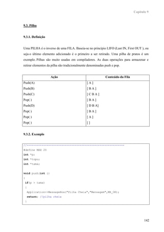 Capítulo 9



9.3. Pilha


9.3.1. Definição


Uma PILHA é o inverso de uma FILA. Baseia-se no princípio LIFO (Last IN, First OUT ), ou
seja o último elemento adicionado é o primeiro a ser retirado. Uma pilha de pratos é um
exemplo. Pilhas são muito usadas em compiladores. As duas operações para armazenar e
retirar elementos da pilha são tradicionalmente denominadas push e pop.


                    Ação                                    Conteúdo da Fila
Push(A)                                       [A]
Push(B)                                       [BA]
Push(C)                                       [CBA]
Pop( )                                        [BA]
Push(D)                                       [ D B A]
Pop( )                                        [BA]
Pop( )                                        [A]
Pop( )                                        []


9.3.2. Exemplo


//-----------------------------------------------------------
#define MAX 20
int *p;
int *topo;
int *tama;


void push(int i)
{
 if(p > tama)
 {
    Application->MessageBox("Pilha Cheia","Mensagem",MB_OK);
    return; //pilha cheia
 }




                                                                                      142
 