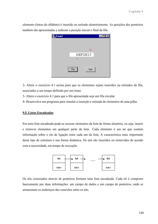 Capítulo 9



elemento (letras do alfabeto) é inserido ou retirado aleatoriamente. As posições dos ponteiros
também são apresentadas e indicam a posição inicial e final da fila.




2- Altere o exercício 4.1 acima para que os elementos sejam inseridos ou retirados da fila,
associados a um tempo definido por um timer.
3- Altere o exercício 4.1 para que a fila apresentada seja um fila circular.
4- Desenvolva um programa para simular a inserção e retirada de elementos de uma pilha.


9.5. Listas Encadeadas


Em uma lista encadeada pode-se acessar elementos da lista de forma aleatória, ou seja, inserir
e remover elementos em qualquer parte da lista. Cada elemento é um nó que contém
informação sobre o elo de ligação entre cada um da lista. A característica mais importante
deste tipo de estrutura é sua forma dinâmica. Os nós são inseridos ou removidos de acordo
com a necessidade, em tempo de execução.



                                                       ...




Os nós conectados através de ponteiros formam uma lista encadeada. Cada nó é composto
basicamente por duas informações: um campo de dados e um campo de ponteiros, onde se
armazenam os endereços das conexões entre os nós.




                                                                                          144
 