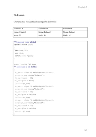 Capítulo 9



9.6. Exemplo


Criar uma lista encadeada com os seguintes elementos:


Elemento A                    Elemento B                Elemento C
Nome: Fulano1                 Nome: Fulano2             Nome: Fulano3
Idade: 30                     Idade: 31                 Idade: 32


//Declarado como global
typedef struct aluno
{
 char nome[50];
 int idade;
 struct aluno *prox;
}


aluno *inicio, *pt_aux;
// associado a um botão:
{
 pt_aux = (aluno *) malloc(sizeof(aluno));
 strcpy(pt_aux->nome,"Fulano1");
 pt_aux->idade = 30;
 pt_aux->prox = NULL;
 inicio = pt_aux;
 pt_aux = (aluno *) malloc(sizeof(aluno));
 strcpy(pt_aux->nome,"Fulano2");
 pt_aux->idade = 31;
 pt_aux->prox = inicio;
 inicio = pt_aux;
 pt_aux = (aluno *) malloc(sizeof(aluno));
 strcpy(pt_aux->nome,"Fulano3");
 pt_aux->idade = 32;
 pt_aux->prox = inicio;
 inicio = pt_aux;
}




                                                                               145
 