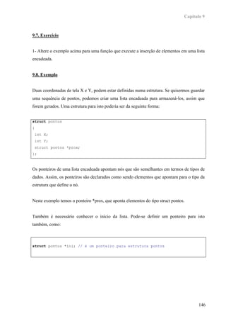 Capítulo 9



9.7. Exercício


1- Altere o exemplo acima para uma função que execute a inserção de elementos em uma lista
encadeada.


9.8. Exemplo


Duas coordenadas de tela X e Y, podem estar definidas numa estrutura. Se quisermos guardar
uma sequência de pontos, podemos criar uma lista encadeada para armazená-los, assim que
forem gerados. Uma estrutura para isto poderia ser da seguinte forma:


struct pontos
{
 int X;
 int Y;
 struct pontos *prox;
};



Os ponteiros de uma lista encadeada apontam nós que são semelhantes em termos de tipos de
dados. Assim, os ponteiros são declarados como sendo elementos que apontam para o tipo da
estrutura que define o nó.


Neste exemplo temos o ponteiro *prox, que aponta elementos do tipo struct pontos.


Também é necessário conhecer o início da lista. Pode-se definir um ponteiro para isto
também, como:



struct pontos *ini; // é um ponteiro para estrutura pontos




                                                                                       146
 