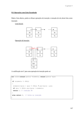 Capítulo 9



9.9. Operações com Lista Encadeada


Dada a lista abaixo, pode-se efetuar operações de inserção e remoção de nós desta lista como
ilustrado:
      Lista Inicial:




      Operação de Inserção:




A codificação em C para uma operação de inserção pode ser:


int insere(struct pontos *elemento, struct pontos *pos)
{
 if (elemento != NULL)
 {
    elemento->prox = (pos != NULL) ? pos->prox : pos;
    if (pos != NULL) pos->prox = elemento;
    return 1; // inserção OK
 }
 else return 0;        // falha na inserção
}




                                                                                        147
 