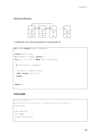 Capítulo 9




Operação de Remoção:




A codificação em C para uma operação de remoção pode ser:


int remove(struct pontos *elemento)
{
 struct pontos *ant;
 if (elemento == NULL) return 0;
 for(ant = ini; ant != NULL; ant = ant->prox)
 {
    if (ant->prox == elemento)
    {
     ant->prox = elemento->prox;
     free((struct pontos *));
     break;
    }
 }
 return 1;
}



9.10. Exemplo


#include <stdio.h>
#define ALOCA (struct aluno *) malloc(sizeof(struct aluno))
struct aluno
{
 char nome[20];
 int idade;
 struct aluno *prox;
};




                                                                     148
 