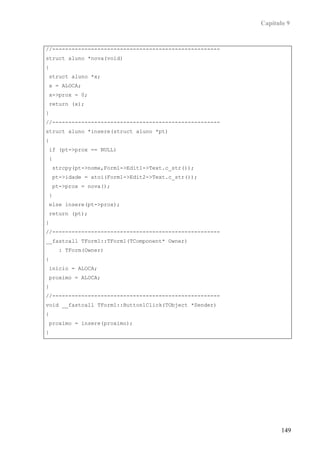 Capítulo 9


//----------------------------------------------------
struct aluno *nova(void)
{
struct aluno *x;
x = ALOCA;
x->prox = 0;
return (x);
}
//----------------------------------------------------
struct aluno *insere(struct aluno *pt)
{
if (pt->prox == NULL)
{
    strcpy(pt->nome,Form1->Edit1->Text.c_str());
    pt->idade = atoi(Form1->Edit2->Text.c_str());
    pt->prox = nova();
}
else insere(pt->prox);
return (pt);
}
//----------------------------------------------------
__fastcall TForm1::TForm1(TComponent* Owner)
     : TForm(Owner)
{
inicio = ALOCA;
proximo = ALOCA;
}
//----------------------------------------------------
void __fastcall TForm1::Button1Click(TObject *Sender)
{
proximo = insere(proximo);
}




                                                                149
 