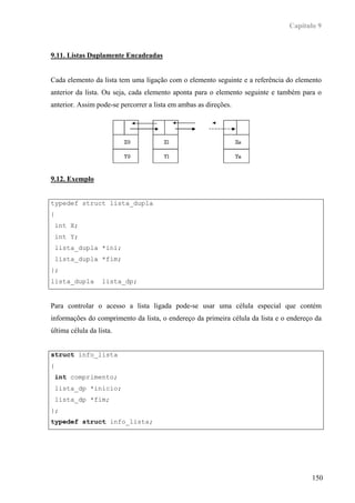 Capítulo 9



9.11. Listas Duplamente Encadeadas


Cada elemento da lista tem uma ligação com o elemento seguinte e a referência do elemento
anterior da lista. Ou seja, cada elemento aponta para o elemento seguinte e também para o
anterior. Assim pode-se percorrer a lista em ambas as direções.




9.12. Exemplo


typedef struct lista_dupla
{
    int X;
    int Y;
    lista_dupla *ini;
    lista_dupla *fim;
};
lista_dupla        lista_dp;


Para controlar o acesso a lista ligada pode-se usar uma célula especial que contém
informações do comprimento da lista, o endereço da primeira célula da lista e o endereço da
última célula da lista.


struct info_lista
{
    int comprimento;
    lista_dp *inicio;
    lista_dp *fim;
};
typedef struct info_lista;




                                                                                       150
 
