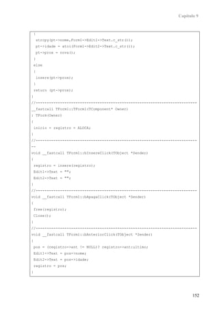 Capítulo 9


{
    strcpy(pt->nome,Form1->Edit1->Text.c_str());
    pt->idade = atoi(Form1->Edit2->Text.c_str());
    pt->prox = nova();
}
else
{
    insere(pt->prox);
}
return (pt->prox);
}
//-------------------------------------------------------------------------
__fastcall TForm1::TForm1(TComponent* Owner)
: TForm(Owner)
{
inicio = registro = ALOCA;
}
//-------------------------------------------------------------------------
--
void __fastcall TForm1::bInsereClick(TObject *Sender)
{
registro = insere(registro);
Edit1->Text = "";
Edit2->Text = "";
}
//-------------------------------------------------------------------------
void __fastcall TForm1::bApagaClick(TObject *Sender)
{
free(registro);
Close();
}
//-------------------------------------------------------------------------
void __fastcall TForm1::bAnteriorClick(TObject *Sender)
{
pos = (registro->ant != NULL)? registro->ant:ultimo;
Edit1->Text = pos->nome;
Edit2->Text = pos->idade;
registro = pos;
}




                                                                         152
 