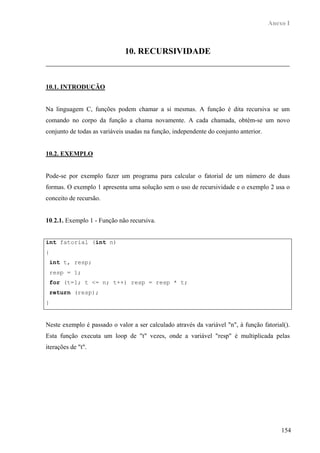 Anexo I



                              10. RECURSIVIDADE



10.1. INTRODUÇÃO


Na linguagem C, funções podem chamar a si mesmas. A função é dita recursiva se um
comando no corpo da função a chama novamente. A cada chamada, obtém-se um novo
conjunto de todas as variáveis usadas na função, independente do conjunto anterior.


10.2. EXEMPLO


Pode-se por exemplo fazer um programa para calcular o fatorial de um número de duas
formas. O exemplo 1 apresenta uma solução sem o uso de recursividade e o exemplo 2 usa o
conceito de recursão.


10.2.1. Exemplo 1 - Função não recursiva.


int fatorial (int n)
{
    int t, resp;
    resp = 1;
    for (t=1; t <= n; t++) resp = resp * t;
    return (resp);
}


Neste exemplo é passado o valor a ser calculado através da variável "n", à função fatorial().
Esta função executa um loop de "t" vezes, onde a variável "resp" é multiplicada pelas
iterações de "t".




                                                                                          154
 