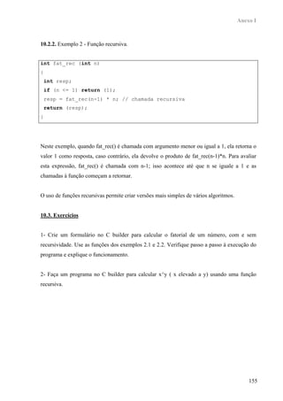 Anexo I



10.2.2. Exemplo 2 - Função recursiva.


int fat_rec (int n)
{
    int resp;
    if (n <= 1) return (1);
    resp = fat_rec(n-1) * n; // chamada recursiva
    return (resp);
}




Neste exemplo, quando fat_rec() é chamada com argumento menor ou igual a 1, ela retorna o
valor 1 como resposta, caso contrário, ela devolve o produto de fat_rec(n-1)*n. Para avaliar
esta expressão, fat_rec() é chamada com n-1; isso acontece até que n se iguale a 1 e as
chamadas à função começam a retornar.


O uso de funções recursivas permite criar versões mais simples de vários algoritmos.


10.3. Exercícios


1- Crie um formulário no C builder para calcular o fatorial de um número, com e sem
recursividade. Use as funções dos exemplos 2.1 e 2.2. Verifique passo a passo à execução do
programa e explique o funcionamento.


2- Faça um programa no C builder para calcular x^y ( x elevado a y) usando uma função
recursiva.




                                                                                           155
 
