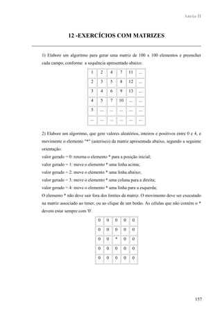 Anexo II



               12 -EXERCÍCIOS COM MATRIZES


1) Elabore um algoritmo para gerar uma matriz de 100 x 100 elementos e preencher
cada campo, conforme a sequência apresentado abaixo:

                           1         2       4         7         11    ...

                           2         3       5         8         12    ...

                           3         4       6         9         13    ...

                           4         5       7         10        ...   ...

                           5     ...         ...       ...       ...   ...

                           ...   ...         ...       ...       ...   ...


2) Elabore um algoritmo, que gere valores aleatórios, inteiros e positivos entre 0 e 4, e
movimente o elemento "*" (asterisco) da matriz apresentada abaixo, segundo a seguinte
orientação:
valor gerado = 0: retorna o elemento * para a posição inicial;
valor gerado = 1: move o elemento * uma linha acima;
valor gerado = 2: move o elemento * uma linha abaixo;
valor gerado = 3: move o elemento * uma coluna para a direita;
valor gerado = 4: move o elemento * uma linha para a esquerda;
O elemento * não deve sair fora dos limites da matriz. O movimento deve ser executado
na matriz associado ao timer, ou ao clique de um botão. As células que não contém o *
devem estar sempre com '0'.

                                 0       0         0         0     0

                                 0       0         0         0     0

                                 0       0         *         0     0

                                 0       0         0         0     0

                                 0       0         0         0     0




                                                                                     157
 