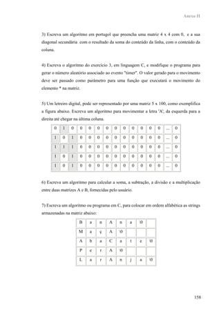 Anexo II



3) Escreva um algoritmo em portugol que preencha uma matriz 4 x 4 com 0, e a sua
diagonal secundária com o resultado da soma do conteúdo da linha, com o conteúdo da
coluna.


4) Escreva o algoritmo do exercício 3, em linguagem C, e modifique o programa para
gerar o número aleatório associado ao evento "timer". O valor gerado para o movimento
deve ser passado como parâmetro para uma função que executará o movimento do
elemento * na matriz.


5) Um letreiro digital, pode ser representado por uma matriz 5 x 100, como exemplifica
a figura abaixo. Escreva um algoritmo para movimentar a letra 'A', da esquerda para a
direita até chegar na última coluna.

       0    1    0    0    0    0       0       0        0       0   0    0    0   ...   0

       1    0    1    0    0    0       0       0        0       0   0    0    0   ...   0

       1    1    1    0    0    0       0       0        0       0   0    0    0   ...   0

       1    0    1    0    0    0       0       0        0       0   0    0    0   ...   0

       1    0    1    0    0    0       0       0        0       0   0    0    0   ...   0


6) Escreva um algoritmo para calcular a soma, a subtração, a divisão e a multiplicação
entre duas matrizes A e B, fornecidas pelo usuário.


7) Escreva um algoritmo ou programa em C, para colocar em ordem alfabética as strings
armazenadas na matriz abaixo:

                     B     a        n       A       n        a       0

                     M     a        ç       A       0

                     A     b        a       C       a        t       e    0

                     P     e        r       A       0

                     L     a        r       A       n        j       a    0




                                                                                                  158
 
