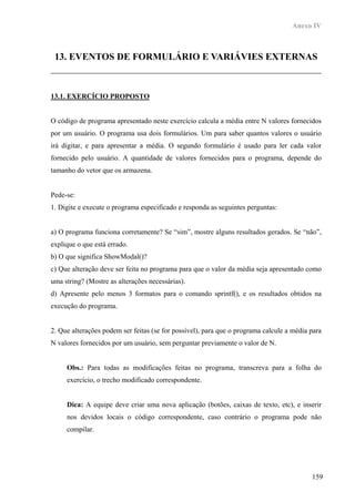 Anexo IV



 13. EVENTOS DE FORMULÁRIO E VARIÁVIES EXTERNAS



13.1. EXERCÍCIO PROPOSTO


O código de programa apresentado neste exercício calcula a média entre N valores fornecidos
por um usuário. O programa usa dois formulários. Um para saber quantos valores o usuário
irá digitar, e para apresentar a média. O segundo formulário é usado para ler cada valor
fornecido pelo usuário. A quantidade de valores fornecidos para o programa, depende do
tamanho do vetor que os armazena.


Pede-se:
1. Digite e execute o programa especificado e responda as seguintes perguntas:


a) O programa funciona corretamente? Se “sim”, mostre alguns resultados gerados. Se “não”,
explique o que está errado.
b) O que significa ShowModal()?
c) Que alteração deve ser feita no programa para que o valor da média seja apresentado como
uma string? (Mostre as alterações necessárias).
d) Apresente pelo menos 3 formatos para o comando sprintf(), e os resultados obtidos na
execução do programa.


2. Que alterações podem ser feitas (se for possível), para que o programa calcule a média para
N valores fornecidos por um usuário, sem perguntar previamente o valor de N.


     Obs.: Para todas as modificações feitas no programa, transcreva para a folha do
     exercício, o trecho modificado correspondente.


     Dica: A equipe deve criar uma nova aplicação (botões, caixas de texto, etc), e inserir
     nos devidos locais o código correspondente, caso contrário o programa pode não
     compilar.




                                                                                          159
 