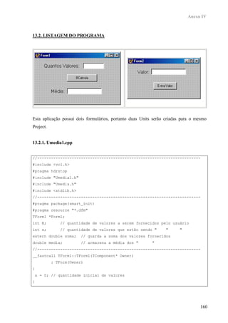 Anexo IV



13.2. LISTAGEM DO PROGRAMA




Esta aplicação possui dois formulários, portanto duas Units serão criadas para o mesmo
Project.


13.2.1. Umedia1.cpp


//-----------------------------------------------------------------------
#include <vcl.h>
#pragma hdrstop
#include "Umedia1.h"
#include "Umedia.h"
#include <stdlib.h>
//-----------------------------------------------------------------------
#pragma package(smart_init)
#pragma resource "*.dfm"
TForm1 *Form1;
int N;        // quantidade de valores a serem fornecidos pelo usuário
int x;        // quantidade de valores que estão sendo "         "      "
extern double soma;    // guarda a soma dos valores fornecidos
double media;          // armazena a média dos "           "
//-----------------------------------------------------------------------
__fastcall TForm1::TForm1(TComponent* Owner)
           : TForm(Owner)
{
 x = 0; // quantidade inicial de valores
}




                                                                                   160
 