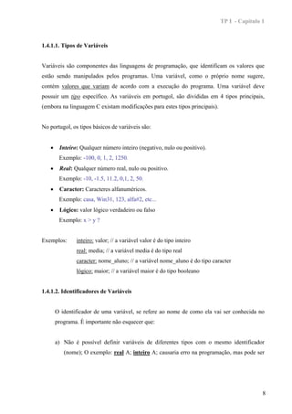 TP I - Capítulo 1



1.4.1.1. Tipos de Variáveis


Variáveis são componentes das linguagens de programação, que identificam os valores que
estão sendo manipulados pelos programas. Uma variável, como o próprio nome sugere,
contém valores que variam de acordo com a execução do programa. Uma variável deve
possuir um tipo específico. As variáveis em portugol, são divididas em 4 tipos principais,
(embora na linguagem C existam modificações para estes tipos principais).


No portugol, os tipos básicos de variáveis são:


   •    Inteiro: Qualquer número inteiro (negativo, nulo ou positivo).
        Exemplo: -100, 0, 1, 2, 1250.
   •    Real: Qualquer número real, nulo ou positivo.
        Exemplo: -10, -1.5, 11.2, 0,1, 2, 50.
   •    Caracter: Caracteres alfanuméricos.
        Exemplo: casa, Win31, 123, alfa#2, etc...
   •    Lógico: valor lógico verdadeiro ou falso
        Exemplo: x > y ?


Exemplos:      inteiro: valor; // a variável valor é do tipo inteiro
               real: media; // a variável media é do tipo real
               caracter: nome_aluno; // a variável nome_aluno é do tipo caracter
               lógico: maior; // a variável maior é do tipo booleano


1.4.1.2. Identificadores de Variáveis


       O identificador de uma variável, se refere ao nome de como ela vai ser conhecida no
       programa. È importante não esquecer que:


       a) Não é possível definir variáveis de diferentes tipos com o mesmo identificador
          (nome); O exemplo: real A; inteiro A; causaria erro na programação, mas pode ser




                                                                                            8
 
