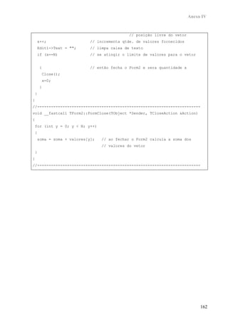 Anexo IV


                                           // posição livre do vetor
    x++;                  // incrementa qtde. de valores fornecidos
    Edit1->Text = "";     // limpa caixa de texto
    if (x==N)             // se atingir o limite de valores para o vetor


    {                     // então fecha o Form2 e zera quantidade x
     Close();
     x=0;
    }
}
}
//-----------------------------------------------------------------------
void __fastcall TForm2::FormClose(TObject *Sender, TCloseAction &Action)
{
for (int y = 0; y < N; y++)
{
    soma = soma + valores[y];   // ao fechar o Form2 calcula a soma dos
                                // valores do vetor
}
}
//-----------------------------------------------------------------------




                                                                            162
 