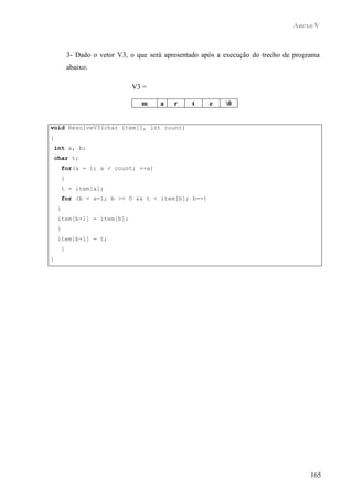 Anexo V



        3- Dado o vetor V3, o que será apresentado após a execução do trecho de programa
        abaixo:

                            V3 =

                               m     a    r    t     e    0


void ResolveV3(char item[], int count)
{
 int a, b;
 char t;
     for(a = 1; a < count; ++a)
    {
    t = item[a];
     for (b = a-1; b >= 0 && t < item[b]; b--)
    {
    item[b+1] = item[b];
    }
    item[b+1] = t;
    }
}




                                                                                     165
 