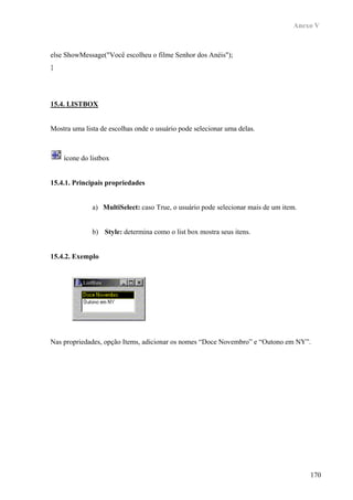 Anexo V



else ShowMessage("Você escolheu o filme Senhor dos Anéis");
}




15.4. LISTBOX


Mostra uma lista de escolhas onde o usuário pode selecionar uma delas.



    ícone do listbox


15.4.1. Principais propriedades


              a) MultiSelect: caso True, o usuário pode selecionar mais de um item.


              b) Style: determina como o list box mostra seus itens.


15.4.2. Exemplo




Nas propriedades, opção Items, adicionar os nomes “Doce Novembro” e “Outono em NY”.




                                                                                      170
 