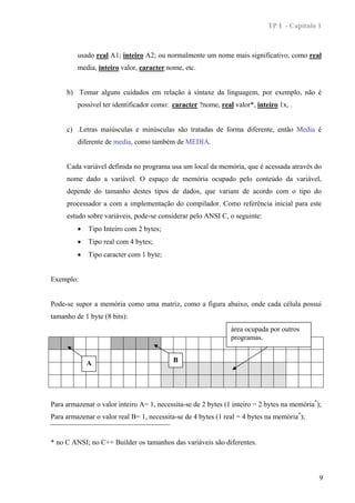 TP I - Capítulo 1



         usado real A1; inteiro A2; ou normalmente um nome mais significativo, como real
         media, inteiro valor, caracter nome, etc.


     b) Tomar alguns cuidados em relação à sintaxe da linguagem, por exemplo, não é
         possível ter identificador como: caracter ?nome, real valor*, inteiro 1x, .


     c) .Letras maiúsculas e minúsculas são tratadas de forma diferente, então Media é
         diferente de media, como também de MEDIA.


     Cada variável definida no programa usa um local da memória, que é acessada através do
     nome dado a variável. O espaço de memória ocupado pelo conteúdo da variável,
     depende do tamanho destes tipos de dados, que variam de acordo com o tipo do
     processador a com a implementação do compilador. Como referência inicial para este
     estudo sobre variáveis, pode-se considerar pelo ANSI C, o seguinte:
         •   Tipo Inteiro com 2 bytes;
         •   Tipo real com 4 bytes;
         •   Tipo caracter com 1 byte;


Exemplo:


Pode-se supor a memória como uma matriz, como a figura abaixo, onde cada célula possui
tamanho de 1 byte (8 bits):
                                                               área ocupada por outros
                                                               programas.


             A                             B




Para armazenar o valor inteiro A= 1, necessita-se de 2 bytes (1 inteiro = 2 bytes na memória*);
Para armazenar o valor real B= 1, necessita-se de 4 bytes (1 real = 4 bytes na memória*);


* no C ANSI; no C++ Builder os tamanhos das variáveis são diferentes.



                                                                                              9
 