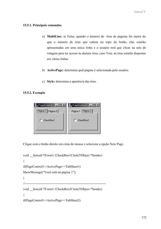 Anexo V



15.5.1. Principais comandos


                 a) MultiLine: se False, quando o número de tiras de páginas for maior do
                      que o número de tiras que cabem no topo do botão, elas estarão
                      apresentadas em uma única linha e o usuário terá que clicar na seta de
                      rolagem para ter acesso às demais tiras, caso True, as tiras estarão dispostas
                      em várias linhas.


                 b) ActivePage: determina qual página é selecionada pelo usuário.


                 c) Style: determina a aparência das tiras.


15.5.2. Exemplo




Clique com o botão direito em cima do mouse e selecione a opção New Page.


void __fastcall TForm1::CheckBox1Click(TObject *Sender)
{
if(PageControl1->ActivePage==TabSheet1)
ShowMessage("Você está na página 1");
}
//---------------------------------------------------------------------------
void __fastcall TForm1::CheckBox2Click(TObject *Sender)
{
if(PageControl1->ActivePage==TabSheet2)




                                                                                                172
 