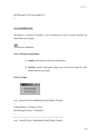 Anexo V



ShowMessage("Você está na página 2");
}




15.6. RADIOBUTTON


Sua função é a mesma do CheckBox, com um diferencial de que só se pode selecionar um
radio button em um grupo.



      ícone do radiobutton


15.6.1. Principais propriedades


                 a) Caption: seleciona um valor para o radio button


                 b) Checked: quando selecionado, aparece um círculo preto dentro do radio
                      button indicando seu estado.


15.6.2. Exemplo




void __fastcall TForm1::RadioButton1Click(TObject *Sender)
{
if (RadioButton1->Checked==True)
ShowMessage("Leitura 1 Verificada");
}
//---------------------------------------------------------------------------
void __fastcall TForm1::RadioButton2Click(TObject *Sender)



                                                                                      173
 