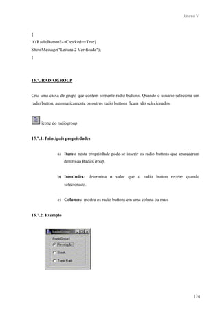 Anexo V



{
if (RadioButton2->Checked==True)
ShowMessage("Leitura 2 Verificada");
}




15.7. RADIOGROUP


Cria uma caixa de grupo que contem somente radio buttons. Quando o usuário seleciona um
radio button, automaticamente os outros radio buttons ficam não selecionados.



     ícone do radiogroup


15.7.1. Principais propriedades


              a) Items: nesta propriedade pode-se inserir os radio buttons que apareceram
                  dentro do RadioGroup.


              b) ItemIndex: determina o valor que o radio button recebe quando
                  selecionado.


              c) Columns: mostra os radio buttons em uma coluna ou mais


15.7.2. Exemplo




                                                                                     174
 