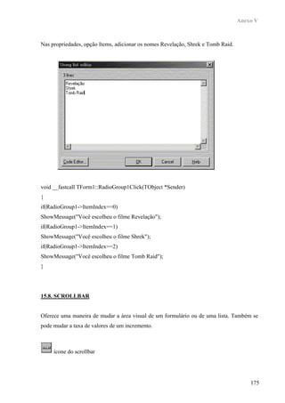 Anexo V



Nas propriedades, opção Items, adicionar os nomes Revelação, Shrek e Tomb Raid.




void __fastcall TForm1::RadioGroup1Click(TObject *Sender)
{
if(RadioGroup1->ItemIndex==0)
ShowMessage("Você escolheu o filme Revelação");
if(RadioGroup1->ItemIndex==1)
ShowMessage("Você escolheu o filme Shrek");
if(RadioGroup1->ItemIndex==2)
ShowMessage("Você escolheu o filme Tomb Raid");
}




15.8. SCROLLBAR


Oferece uma maneira de mudar a área visual de um formulário ou de uma lista. Também se
pode mudar a taxa de valores de um incremento.



     ícone do scrollbar




                                                                                      175
 