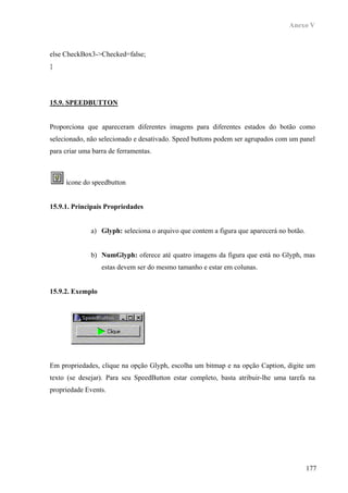 Anexo V



else CheckBox3->Checked=false;
}




15.9. SPEEDBUTTON


Proporciona que apareceram diferentes imagens para diferentes estados do botão como
selecionado, não selecionado e desativado. Speed buttons podem ser agrupados com um panel
para criar uma barra de ferramentas.



     ícone do speedbutton


15.9.1. Principais Propriedades


              a) Glyph: seleciona o arquivo que contem a figura que aparecerá no botão.


              b) NumGlyph: oferece até quatro imagens da figura que está no Glyph, mas
                  estas devem ser do mesmo tamanho e estar em colunas.


15.9.2. Exemplo




Em propriedades, clique na opção Glyph, escolha um bitmap e na opção Caption, digite um
texto (se desejar). Para seu SpeedButton estar completo, basta atribuir-lhe uma tarefa na
propriedade Events.




                                                                                          177
 
