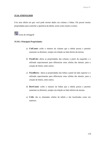 Anexo V



15.10. STRINGGRID


Cria uma tabela em que você pode mostar dados em colunas e linhas. Ele possui muitas
propriedades para controlar a aparência da tabela, assim como muitos eventos.



     ícone do stringgrid


15.10.1. Principais Propriedades


              a) ColCount: exibe o número de colunas que a tabela possui e permite
                  aumentar ou diminuir, sempre em relação ao lado direito da mesma.


              b) FixedCols: altera as propriedades das colunas a partir da esquerda e é
                  utilizado especiamente para diferenciar estas células das demais, para a
                  criação de títulos, entre outros.


              c) FixedRows: altera as propriedades das linhas a partir do lado superior e é
                  utilizado especiamente para diferenciar estas células das demais, para a
                  criação de títulos, entre outros.


              d) RowCount: exibe o número de linhas que a tabela possui e permite
                  aumentar ou diminuir, sempre em relação ao lado inferior da mesma.


              e) Cells: são as chamadas células da tabela e são localizadas como em
                  matrizes.




                                                                                       178
 