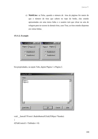 Anexo V



              c) MultiLine: se False, quando o número de tiras de páginas for maior do
                   que o número de tiras que cabem no topo do botão, elas estarão
                   apresentadas em uma única linha e o usuário terá que clicar na seta de
                   rolagem para ter acesso às demais tiras, caso True, as tiras estarão dispostas
                   em várias linhas.


15.11.2. Exemplo




Em propriedades, na opção Tabs, digitar Página 1 e Página 2.




void __fastcall TForm1::RadioButton5Click(TObject *Sender)
{
if(TabControl1->TabIndex==0)



                                                                                             180
 