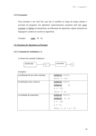 TP I - Capítulo 1



1.4.2 Constantes


     Uma constante é um valor fixo, que não se modifica ao longo do tempo, durante a
     execução do programa. Em algoritmos representaremos constantes pelo tipo const,
     constante ou #define (eventualmente, na elaboração dos algoritmos, alguns elementos da
     linguagem C podem ser escritos no algoritmo).


     Exemplo:         const M 10;


1.5. Estrutura do Algoritmo em Portugol


1.5.1. Comando de Atribuição (<-)


     A sintaxe do comando é dada por:




     Exemplos:
     a) atribuição de um valor constante         inteiro valor;
                                                 valor <- 10;
     b) atribuição entre variáveis               inteiro valor;
                                                 inteiro           x;
                                                 x <- 10;
                                                 valor <- x;
     c) resultado de expressões:                 inteiro valor;
                                                 inteiro      x, y;
                                                 x <- 10;
                                                 y <- 5;
                                                 valor <- x + y * 2;




                                                                                         10
 