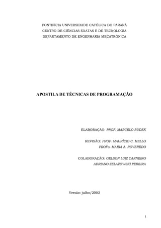 PONTIFÍCIA UNIVERSIDADE CATÓLICA DO PARANÁ
  CENTRO DE CIÊNCIAS EXATAS E DE TECNOLOGIA
  DEPARTAMENTO DE ENGENHARIA MECATRÔNICA




APOSTILA DE TÉCNICAS DE PROGRAMAÇÃO




                      ELABORAÇÃO: PROF. MARCELO RUDEK


                        REVISÃO: PROF. MAURÍCIO C. MELLO
                                PROFa. MARIA A. ROVEREDO


                    COLABORAÇÃO: GELSON LUIZ CARNEIRO
                             ADRIANO ZELAZOWSKI PEREIRA




               Versão: julho/2003




                                                       1
 