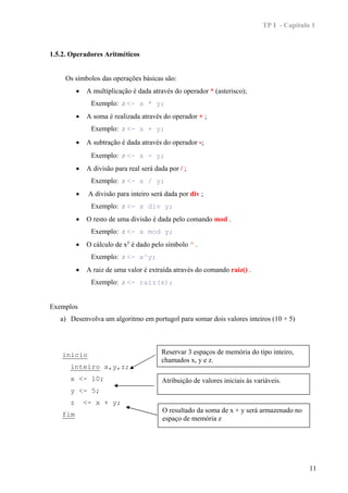 TP I - Capítulo 1



1.5.2. Operadores Aritméticos


     Os símbolos das operações básicas são:
          •   A multiplicação é dada através do operador * (asterisco);
                Exemplo: z <- x * y;
          •   A soma é realizada através do operador + ;
                Exemplo: z <- x + y;
          •   A subtração é dada através do operador -;
                Exemplo: z <- x - y;
          •   A divisão para real será dada por / ;
                Exemplo: z <- x / y;
          •    A divisão para inteiro será dada por div ;
                Exemplo: z <- x div y;
          •   O resto de uma divisão é dada pelo comando mod .
                Exemplo: z <- x mod y;
          •   O cálculo de xy é dado pelo símbolo ^ .
                Exemplo: z <- x^y;
          •   A raiz de uma valor é extraída através do comando raiz() .
                Exemplo: z <- raiz(x);


Exemplos
   a) Desenvolva um algoritmo em portugol para somar dois valores inteiros (10 + 5)




    inicio                               Reservar 3 espaços de memória do tipo inteiro,
                                         chamados x, y e z.
      inteiro x,y,z;
      x <- 10;                           Atribuição de valores iniciais às variáveis.
      y <- 5;
      z       <- x + y;
                                          O resultado da soma de x + y será armazenado no
    fim
                                          espaço de memória z




                                                                                             11
 