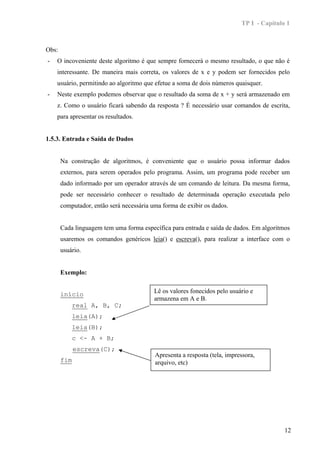 TP I - Capítulo 1



Obs:
-   O incoveniente deste algoritmo é que sempre fornecerá o mesmo resultado, o que não é
    interessante. De maneira mais correta, os valores de x e y podem ser fornecidos pelo
    usuário, permitindo ao algoritmo que efetue a soma de dois números quaisquer.
-   Neste exemplo podemos observar que o resultado da soma de x + y será armazenado em
    z. Como o usuário ficará sabendo da resposta ? É necessário usar comandos de escrita,
    para apresentar os resultados.


1.5.3. Entrada e Saída de Dados


       Na construção de algoritmos, é conveniente que o usuário possa informar dados
       externos, para serem operados pelo programa. Assim, um programa pode receber um
       dado informado por um operador através de um comando de leitura. Da mesma forma,
       pode ser necessário conhecer o resultado de determinada operação executada pelo
       computador, então será necessária uma forma de exibir os dados.


       Cada linguagem tem uma forma específica para entrada e saída de dados. Em algoritmos
       usaremos os comandos genéricos leia() e escreva(), para realizar a interface com o
       usuário.


       Exemplo:


       início                             Lê os valores fonecidos pelo usuário e
                                          armazena em A e B.
           real A, B, C;
           leia(A);
           leia(B);
           c <- A + B;
             escreva(C);
                                          Apresenta a resposta (tela, impressora,
       fim                                arquivo, etc)




                                                                                          12
 