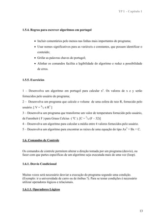 TP I - Capítulo 1




1.5.4. Regras para escrever algoritmos em portugol


         • Incluir comentários pelo menos nas linhas mais importantes do programa;
         • Usar nomes significativos para as variáveis e constantes, que possam identificar o
            conteúdo;
         • Grifar as palavras chaves do portugol;
         • Alinhar os comandos facilita a legibilidade do algoritmo e reduz a possibilidade
            de erros.


1.5.5. Exercícios


1 – Desenvolva um algoritmo em portugol para calcular xy. Os valores de x e y serão
fornecidos pelo usuário do programa;
2 – Desenvolva um programa que calcule o volume de uma esfera de raio R, fornecido pelo
usuário. [ V = 4/3 π R3 ]
3 – Desenvolva um programa que transforme um valor de temperatura fornecido pelo usuário,
de Farenheit ( F ) para Graus Celcius ( ºC ). [C = 5/9 (F – 32)]
4 – Desenvolva um algoritmo para calcular a média entre 4 valores fornecidos pelo usuário.
5 – Desenvolva um algoritmo para encontrar as raízes de uma equação do tipo Ax2 + Bx + C.


1.6. Comandos de Controle


Os comandos de controle permitem alterar a direção tomada por um programa (desvio), ou
fazer com que partes específicas de um algoritmo seja executada mais de uma vez (loop).

1.6.1. Desvio Condicional


Muitas vezes será necessário desviar a execução do programa segundo uma condição.
(Exemplo: ir a universidade de carro ou de ônibus ?). Para se testar condições é necessário
utilizar operadores lógicos e relacionais.

1.6.1.1. Operadores Lógicos




                                                                                              13
 