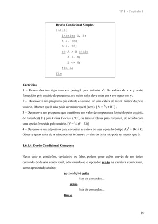 TP I - Capítulo 1



                           Desvio Condicional Simples
                           início
                              inteiro A, B;
                              A <- 100;
                              B <- 20;
                              se A > B então
                                   A <- B;
                                   B <- 0;
                              fim se
                           fim


Exercícios
1 – Desenvolva um algoritmo em portugol para calcular xy. Os valores de x e y serão
fornecidos pelo usuário do programa, e o maior valor deve estar em x e o menor em y;
2 – Desenvolva um programa que calcule o volume de uma esfera de raio R, fornecido pelo
usuário. Observe que R não pode ser menor que 0 (zero). [ V = 4/3 π R3 ] .
3 – Desenvolva um programa que transforme um valor de temperatura fornecido pelo usuário,
de Farenheit ( F ) para Graus Celcius ( ºC ), ou Graus Celcius para Farenheit, de acordo com
uma opção fornecida pelo usuário. [V = 5/9 (F – 32)]
4 – Desenvolva um algoritmo para encontrar as raízes de uma equação do tipo Ax2 + Bx + C.
Observe que o valor de A não pode ser 0 (zero) e o valor do delta não pode ser menor que 0.


1.6.1.4. Desvio Condicional Composto


Neste caso as condições, verdadeiro ou falso, podem gerar ações através de um único
comando de desvio condicional, adicionando-se o operador senão na estrutura condicional,
como apresentado abaixo:
                                 se (condição) então
                                             lista de comandos...
                                     senão
                                             lista de comandos...
                                 fim se




                                                                                              15
 