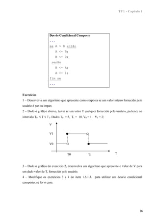 TP I - Capítulo 1




                     Desvio Condicional Composto
                     ...
                     se A > B então
                           A <- B;
                           B <- 0;
                      senão
                           B <- A;
                           A <- 1;
                     fim se
                     ...


Exercícios
1 – Desenvolva um algoritmo que apresente como resposta se um valor inteiro fornecido pelo
usuário é par ou ímpar;
2 – Dado o gráfico abaixo, testar se um valor T qualquer fornecido pelo usuário, pertence ao
intervalo T0 ≤ T ≤ T1. Dados T0 = 5, T1 = 10, V0 = 1, V1 = 2;

                     V

                     V1


                     V0


                                  T0              T1                   T


3 – Dado o gráfico do exercício 2, desenvolva um algoritmo que apresente o valor de V para
um dado valor de T, fornecido pelo usuário.
4 – Modifique os exercícios 3 e 4 do item 1.6.1.3. para utilizar um desvio condicional
composto, se for o caso.




                                                                                          16
 
