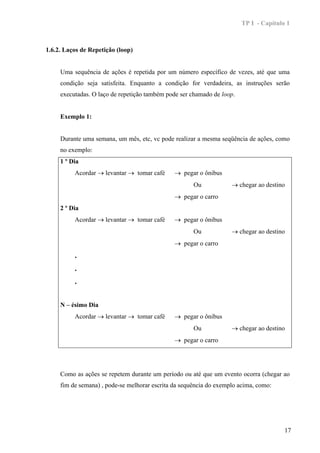 TP I - Capítulo 1



1.6.2. Laços de Repetição (loop)


     Uma sequência de ações é repetida por um número específico de vezes, até que uma
     condição seja satisfeita. Enquanto a condição for verdadeira, as instruções serão
     executadas. O laço de repetição também pode ser chamado de loop.


     Exemplo 1:


     Durante uma semana, um mês, etc, vc pode realizar a mesma seqüência de ações, como
     no exemplo:
     1 º Dia
          Acordar → levantar → tomar café      → pegar o ônibus
                                                      Ou            → chegar ao destino
                                               → pegar o carro
     2 º Dia
          Acordar → levantar → tomar café      → pegar o ônibus
                                                      Ou            → chegar ao destino
                                               → pegar o carro
          .
          .
          .


     N – ésimo Dia
          Acordar → levantar → tomar café      → pegar o ônibus
                                                      Ou            → chegar ao destino
                                               → pegar o carro




     Como as ações se repetem durante um período ou até que um evento ocorra (chegar ao
     fim de semana) , pode-se melhorar escrita da sequência do exemplo acima, como:




                                                                                       17
 