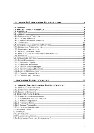 1. INTRODUÇÃO À PROGRAMAÇÃO: ALGORITMOS ................................................5

1.1. EXEMPLOS ........................................................................................................................... 5
1.2. ALGORITMOS EM PORTUGOL .................................................................................. 6
1.3. PORTUGOL ...................................................................................................................... 6
1.4. VARIÁVEIS ........................................................................................................................... 7
1.4.1. DECLARAÇÃO DE VARIÁVEIS ............................................................................................. 7
1.4.1.1. TIPOS DE VARIÁVEIS....................................................................................................... 8
1.4.1.2. IDENTIFICADORES DE VARIÁVEIS ................................................................................... 8
1.4.2 CONSTANTES .................................................................................................................... 10
1.5. ESTRUTURA DO ALGORITMO EM PORTUGOL................................................................... 10
1.5.1. COMANDO DE ATRIBUIÇÃO (<-) ...................................................................................... 10
1.5.2. OPERADORES ARITMÉTICOS ............................................................................................ 11
1.5.3. ENTRADA E SAÍDA DE DADOS .......................................................................................... 12
1.5.4. REGRAS PARA ESCREVER ALGORITMOS EM PORTUGOL .................................................... 13
1.5.5. EXERCÍCIOS ..................................................................................................................... 13
1.6. COMANDOS DE CONTROLE ............................................................................................... 13
1.6.1. DESVIO CONDICIONAL ..................................................................................................... 13
1.6.1.1. Operadores Lógicos..................................................................................................... 13
1.6.1.2. Operadores Relacionais ............................................................................................... 14
1.6.1.3. Desvio Condicional Simples ....................................................................................... 14
1.6.1.4. Desvio Condicional Composto.................................................................................... 15
1.6.2. LAÇOS DE REPETIÇÃO (LOOP) .......................................................................................... 17
1.6.2.1. Comando: enquanto/faça ............................................................................................. 18
1.6.2.2. Comando: para / até / faça ...........................................................................................20

2. PROGRAMAÇÃO EM LINGUAGEM C ......................................................................22

2.1. INTRODUÇÃO A PROGRAMAÇÃO EM LINGUAGEM C ..................................... 22
2.1.1. DECLARAÇÃO DE VARIÁVEIS ........................................................................................... 22
2.1.2. COMANDO DE ATRIBUIÇÃO: ............................................................................................. 24
2.1.3. BLOCOS DE COMANDOS:.................................................................................................. 24
2.2. BORLAND C++ BUILDER ............................................................................................ 25
2.2.1. O AMBIENTE DE DESENVOLVIMENTO ............................................................................... 25
2.2.2. A INTERFACE DE DESENVOLVIMENTO .............................................................................. 26
3.2.2.1. Barra de Componentes................................................................................................. 26
2.2.2.2. Formulário (form)........................................................................................................ 26
2.2.2.3. Barra de Propriedades.................................................................................................. 27
2.2.3. A CRIAÇÃO DE PROGRAMAS ............................................................................................. 27
A) ENTRADA DE DADOS ............................................................................................................. 28
B) ATRIBUIÇÃO .......................................................................................................................... 29
C) SAÍDA DE DADOS .................................................................................................................. 29
E) OPERADORES RELACIONAIS ................................................................................................... 29
2.2.4. PASSOS PARA CRIAR UMA APLICAÇÃO EM C ................................................................... 29



                                                                                                                                          I
 
