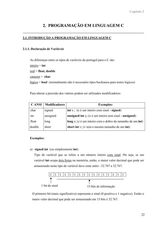 Capítulo 2



                 2. PROGRAMAÇÃO EM LINGUAGEM C

2.1. INTRODUÇÃO A PROGRAMAÇÃO EM LINGUAGEM C


2.1.1. Declaração de Variáveis


     As diferenças entre os tipos de variáveis do portugol para o C são:
     inteiro = int
     real = float, double
     caracter = char
     lógico = bool (normalmente não é necessário tipos booleanos para testes lógicos)


     Para alterar a precisão dos valores podem ser utilizados modificadores:


     C ANSI        Modificadores                                   Exemplos:
     char          signed                int x ; (x é um inteiro com sinal - signed)
     int           unsigned              unsigned int y; (x é um inteiro sem sinal - unsigned)
     float         long                  long z; (z é um inteiro com o dobro do tamanho de um int)
     double        short                 short int v; (v tem o mesmo tamanho de um int)


     Exemplos:


     a) signed int (ou simplesmente int):
           Tipo de variável que se refere a um número inteiro com sinal. Ou seja, se um
           variável int ocupa dois bytes na memória, então, o maior valor decimal que pode ser
           armazenado neste tipo de variável deve estar entre –32.767 a 32.767.

                       1    1    1   1    1   1   1   1    1   1   1   1   1   1   1   1


                1 bit de sinal                            15 bits de informação

      O primeiro bit (mais significativo) representa o sinal (0 positivo e 1 negativo). Então o
      maior valor decimal que pode ser armazenado em 15 bits é 32.767.



                                                                                                   22
 