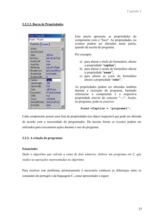 Capítulo 2



2.2.2.3. Barra de Propriedades


                                        Esta janela apresenta as propriedades do
                                        componente com o "foco". As propriedades, ou
                                        eventos podem ser alterados nesta janela,
                                        quando da escrita do programa.

                                        Por exemplo:

                                            a) para alterar o título do formulário, alterar
                                               a propriedade “caption”;
                                            b) para alterar o nome do formulário alterar
                                               a propriedade “name”;
                                            c) para alterar as cores do formulário
                                               alterar a propriedade “color”.

                                        As propriedades podem ser alteradas também
                                        durante a execução do programa, bastando
                                        referenciar o componente e a respectiva
                                        propriedade através do conector "->". Assim,
                                        no programa, pode-se escrever:

                                             Form1->Caption = “programa1”;

Cada componente possui uma lista de propriedades (no object inspector) que pode ser alterada
de acordo com a necessidade do programador. Da mesma forma os eventos podem ser
utilizados para executarem ações durante o uso do programa.


2.2.3. A criação de programas


Enunciado:
Dado o algoritmo que calcula a soma de dois números, elabore um programa em C, que
realize as operações representadas no algoritmo.


Para resolver este problema, primeiramente é necessário conhecer as diferenças entre os
comandos do portugol e da linguagem C, como apresentado a seguir:




                                                                                              27
 