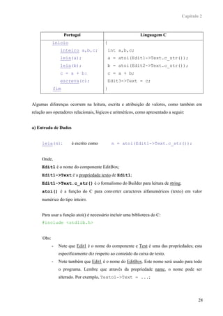 Capítulo 2



                  Portugol                                   Linguagem C
            inicio                       {
                inteiro a,b,c;             int a,b,c;
                leia(a);                   a = atoi(Edit1->Text.c_str());
                leia(b);                   b = atoi(Edit2->Text.c_str());
                c = a + b:                 c = a + b;
                escreva(c);                Edit3->Text = c;
            fim                          }


Algumas diferenças ocorrem na leitura, escrita e atribuição de valores, como também em
relação aos operadores relacionais, lógicos e aritméticos, como apresentado a seguir:


a) Entrada de Dados


     leia(n);          é escrito como        n = atoi(Edit1->Text.c_str());


     Onde,
     Edit1 é o nome do componente EditBox;
     Edit1->Text é a propriedade texto de Edit1;
     Edit1->Text.c_str() é o formalismo do Builder para leitura de string;
     atoi() é a função do C para converter caracteres alfanuméricos (texto) em valor
     numérico do tipo inteiro.


     Para usar a função atoi() é necessário incluir uma biblioteca do C:
     #include <stdlib.h>


     Obs:
            -   Note que Edit1 é o nome do componente e Text é uma das propriedades; esta
                especificamente diz respeito ao conteúdo da caixa de texto.
            -   Note também que Edit1 é o nome do EditBox. Este nome será usado para todo
                o programa. Lembre que através da propriedade name, o nome pode ser
                alterado. Por exemplo, Texto1->Text = ...;




                                                                                           28
 