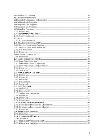 a) Abrindo o C++ Builder......................................................................................................... 30
b) Adicionando Formulário ......................................................................................................30
c) Inserindo Componentes no Formulário ................................................................................30
d) Codificação do Programa .....................................................................................................31
e) Compilando um Programa....................................................................................................32
f) Executando um Programa ..................................................................................................... 32
g) Salvando o Programa ........................................................................................................... 33
2.2.5. EXERCÍCIOS ..................................................................................................................... 33
2.3. ESCOPO DE VARIÁVEIS .............................................................................................34
2.3.1. VARIÁVEIS LOCAIS .......................................................................................................... 34
EXEMPLO ................................................................................................................................... 34
2.3.2. VARIÁVEIS GLOBAIS ........................................................................................................ 35
2.4. DESVIO CONDICIONAL EM C ............................................................................................. 36
2.4.1. DESVIO CONDICIONAL SIMPLES....................................................................................... 36
2.4.2. DESVIO CONDICIONAL COMPOSTO .................................................................................. 36
2.4.3. IF’S ANINHADOS .............................................................................................................. 37
2.4.4. EXEMPLO ......................................................................................................................... 37
SOLUÇÃO SEM O USO DE “IF”. .................................................................................................... 37
2.4.5. EXERCÍCIO ....................................................................................................................... 39
2.5. LAÇOS DE REPETIÇÃO EM C.............................................................................................. 40
2.5.1. LOOP PARA/FAÇA (FOR) .................................................................................................. 40
2.5.2. LOOP ENQUANTO/FAÇA (WHILE) ..................................................................................... 40
2.5.3. LOOP FAÇA/ENQUANTO (DO/WHILE) ............................................................................... 41
2.5.4. EXEMPLO ......................................................................................................................... 41
2.5.5 EXERCÍCIOS ...................................................................................................................... 42
2.6. PROCEDIMENTOS EM C............................................................................................. 43
2.6.1. DEFINIÇÃO ....................................................................................................................... 43
2.6.2. EXEMPLO 1 ...................................................................................................................... 43
2.6.3. PROTÓTIPO ...................................................................................................................... 46
2.6.4. PARÂMETROS ................................................................................................................... 47
2.6.5. EXEMPLO 2 ...................................................................................................................... 47
2.7. FUNÇÂO EM C ............................................................................................................... 50
2.7.1. DEFINIÇÃO ....................................................................................................................... 50
2.7.2. DECLARAÇÃO .................................................................................................................. 50
2.7.3 PARÂMETROS E RETORNO ................................................................................................. 50
2.7.4. EXEMPLO 1 ...................................................................................................................... 51
2.7.5. EXEMPLO 2 ...................................................................................................................... 53
2.7.6. EXERCÍCIOS ..................................................................................................................... 55
2.8. INCREMENTOS E DECREMENTOS ...................................................................................... 56
2.8.1. INCREMENTO/DECREMENTO A POSTERIORI ..................................................................... 56
2.8.2. INCREMENTO/DECREMENTO A PRIORI ............................................................................. 57
2.8.3. EXERCÍCIO ....................................................................................................................... 57
2.9. ATRIBUIÇÃO COMPOSTA .................................................................................................. 58
2.9.1. EXERCÍCIO ....................................................................................................................... 58
2.10. ATRIBUIÇÃO MÚLTIPLA ................................................................................................. 58
2.10.1. EXEMPLO ....................................................................................................................... 58
2.11. OPERADOR INTERROGAÇÃO (?) ..................................................................................... 59
2.12. NÚMEROS ALEATÓRIOS .................................................................................................. 59



                                                                                                                                            II
 